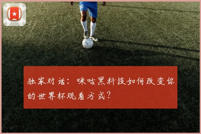 独家对话：咪咕黑科技如何改变你的世界杯观看方式？