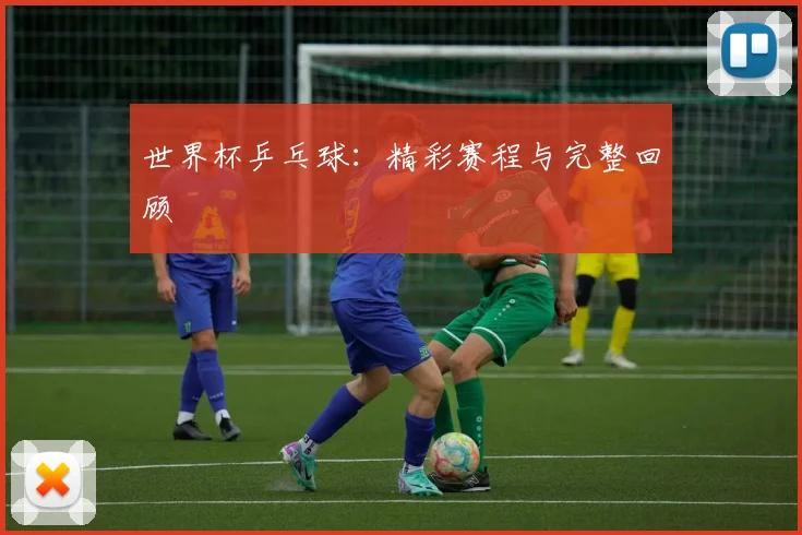 世界杯乒乓球：精彩赛程与完整回顾