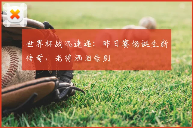 世界杯战况速递：昨日赛场诞生新传奇，老将洒泪告别