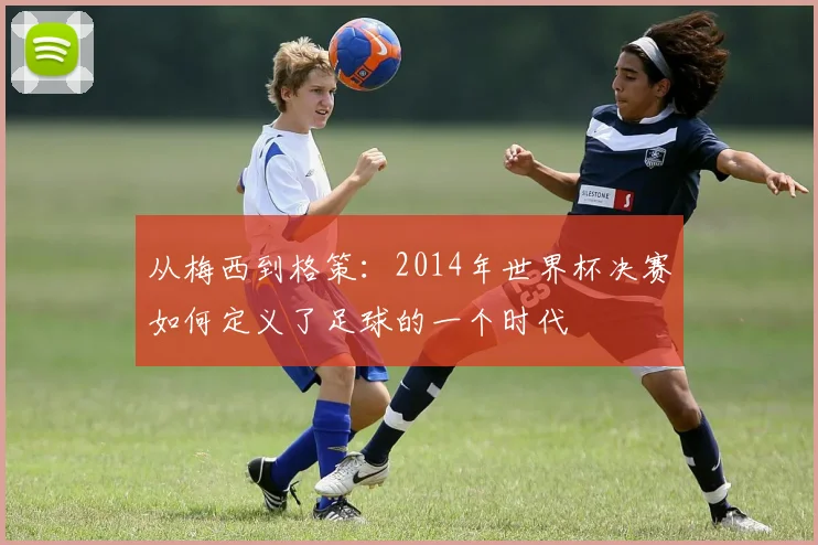 从梅西到格策：2014年世界杯决赛如何定义了足球的一个时代