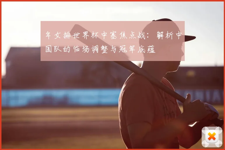 年女排世界杯中塞焦点战：解析中国队的临场调整与冠军底蕴