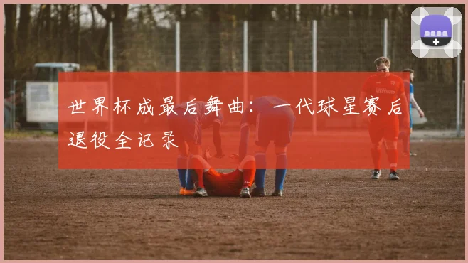 世界杯成最后舞曲:一代球星赛后退役全记录
