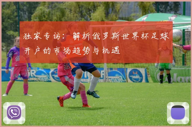 独家专访：解析俄罗斯世界杯足球开户的市场趋势与机遇