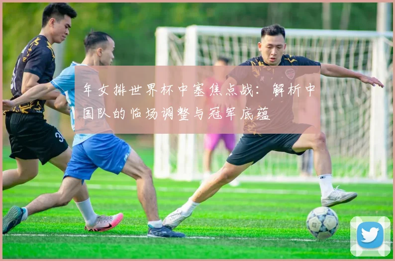 年女排世界杯中塞焦点战：解析中国队的临场调整与冠军底蕴