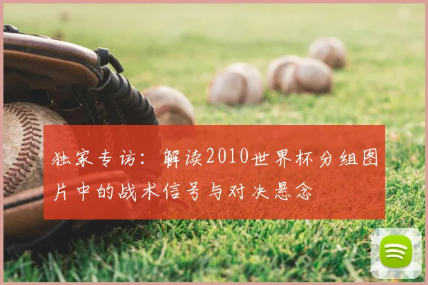 独家专访：解读2010世界杯分组图片中的战术信号与对决悬念