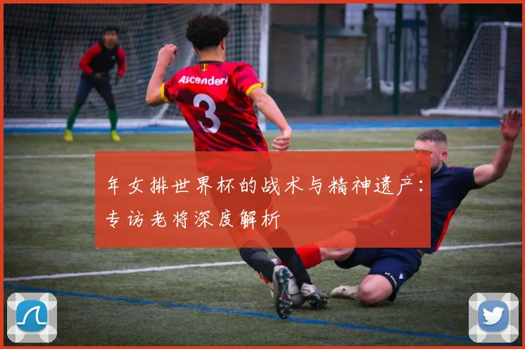 年女排世界杯的战术与精神遗产：专访老将深度解析