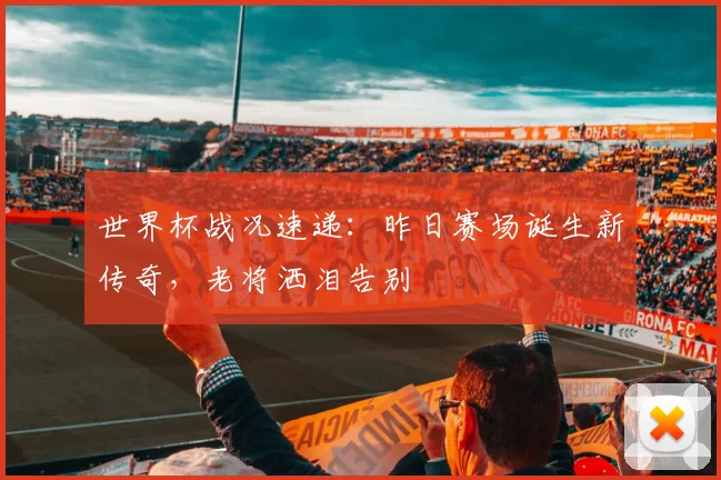世界杯战况速递：昨日赛场诞生新传奇，老将洒泪告别