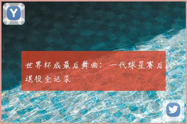 世界杯成最后舞曲:一代球星赛后退役全记录