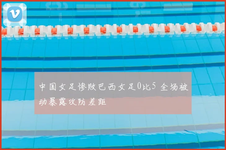 中国女足惨败巴西女足0比5 全场被动暴露攻防差距