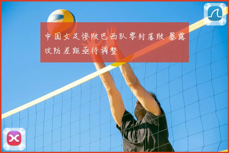 中国女足惨败巴西队零封落败 暴露攻防差距亟待调整