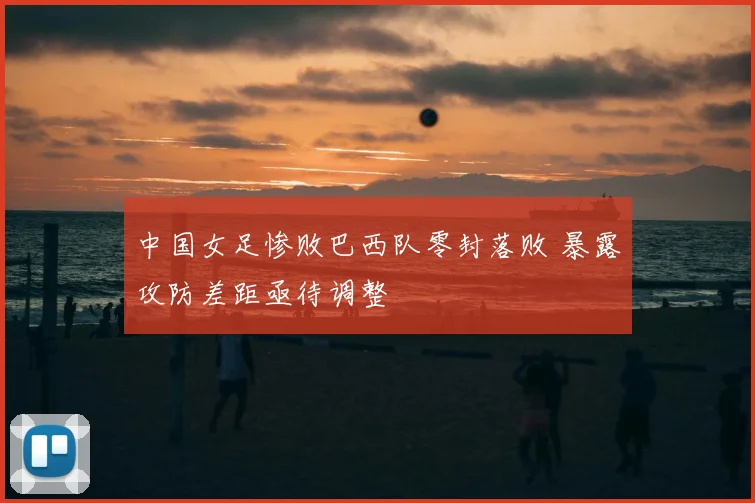 中国女足惨败巴西队零封落败 暴露攻防差距亟待调整